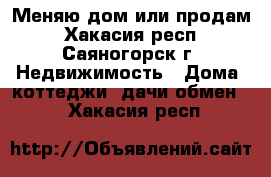 Меняю дом или продам - Хакасия респ., Саяногорск г. Недвижимость » Дома, коттеджи, дачи обмен   . Хакасия респ.